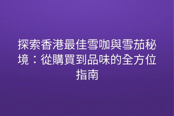 探索香港最佳雪咖與雪茄秘境：從購買到品味的全方位指南