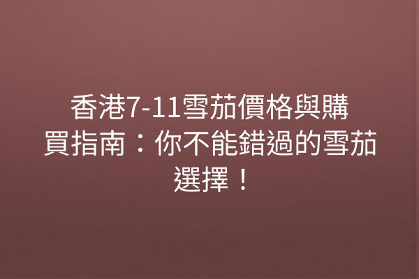 香港7-11雪茄價格與購買指南:你不能錯過的雪茄選擇!