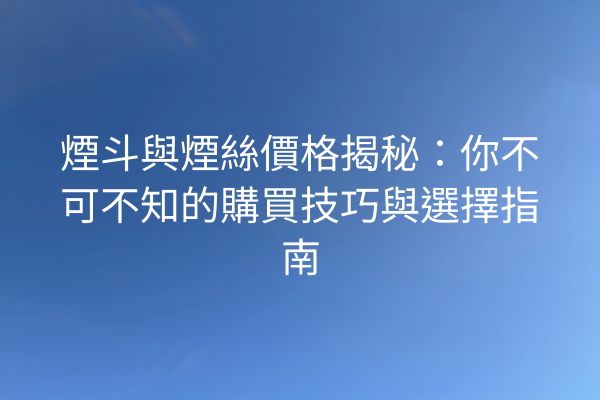 煙斗與煙絲價格揭秘：你不可不知的購買技巧與選擇指南