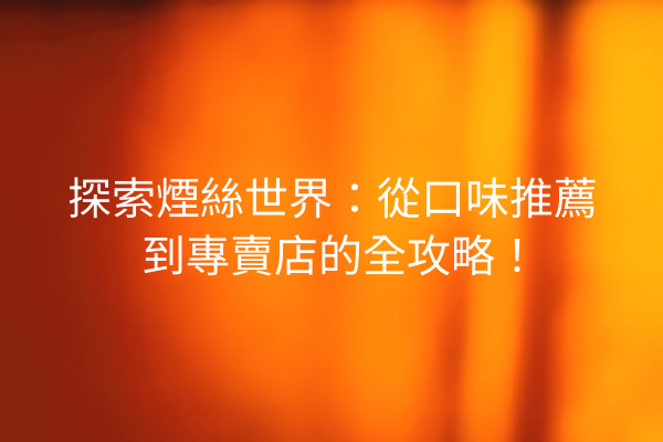 探索煙絲世界：從口味推薦到專賣店的全攻略！