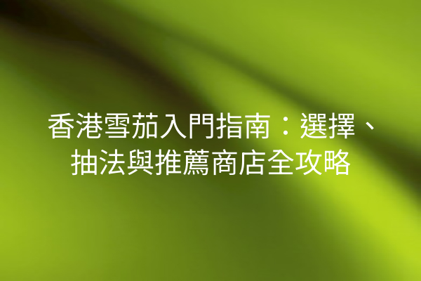 香港雪茄入門指南：選擇、抽法與推薦商店全攻略