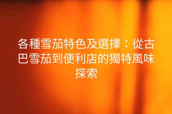 各種雪茄特色及選擇:從古巴雪茄到便利店的獨特風味探索