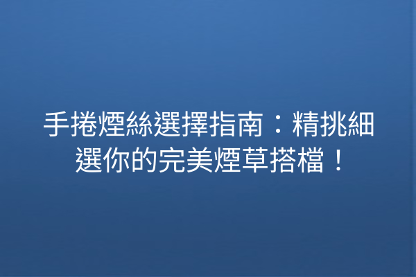 手捲煙絲選擇指南：精挑細選你的完美煙草搭檔！