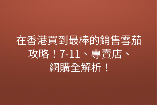 在香港買到最棒的銷售雪茄攻略！7-11、專賣店、網購全解析！