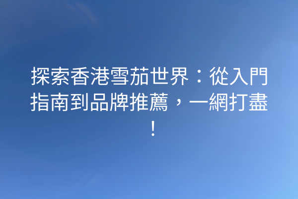 探索香港雪茄世界：從入門指南到品牌推薦，一網打盡！