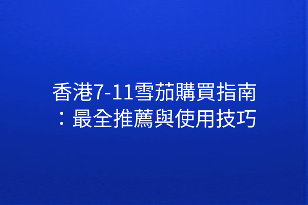香港7-11雪茄購買指南：最全推薦與使用技巧