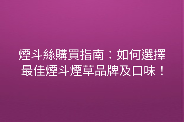 煙斗絲購買指南:如何選擇最佳煙斗煙草品牌及口味!