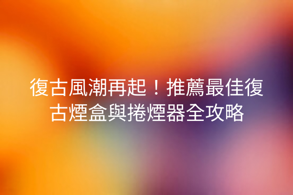 復古風潮再起！推薦最佳復古煙盒與捲煙器全攻略