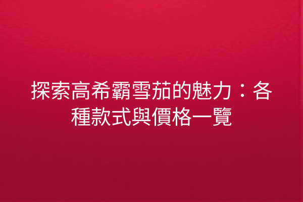 探索高希霸雪茄的魅力:各種款式與價格一覽