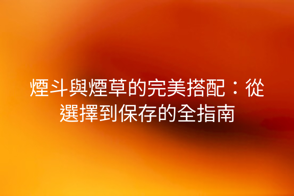 煙斗與煙草的完美搭配:從選擇到保存的全指南