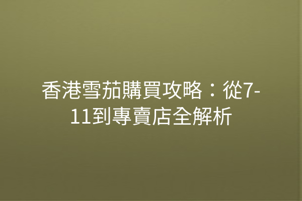 香港雪茄購買攻略：從7-11到專賣店全解析