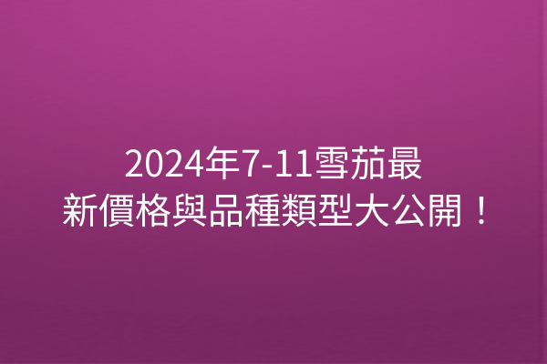 2024年7-11雪茄最新價格與品種類型大公開！