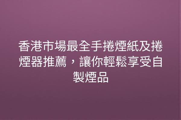 香港市場最全手捲煙紙及捲煙器推薦，讓你輕鬆享受自製煙品
