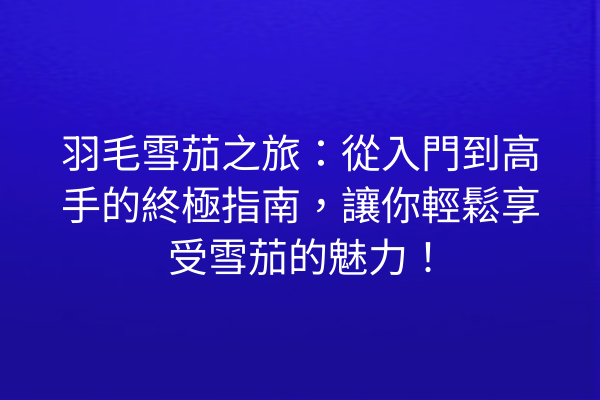 羽毛雪茄之旅:從入門到高手的終極指南,讓你輕鬆享受雪茄的魅力!