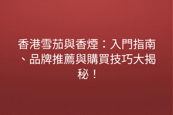 香港雪茄與香煙：入門指南、品牌推薦與購買技巧大揭秘！