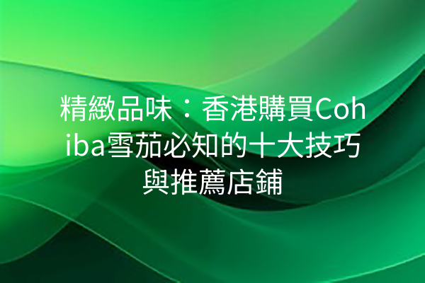 精緻品味：香港購買Cohiba雪茄必知的十大技巧與推薦店鋪