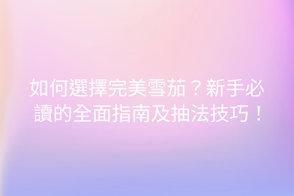 如何選擇完美雪茄?新手必讀的全面指南及抽法技巧!