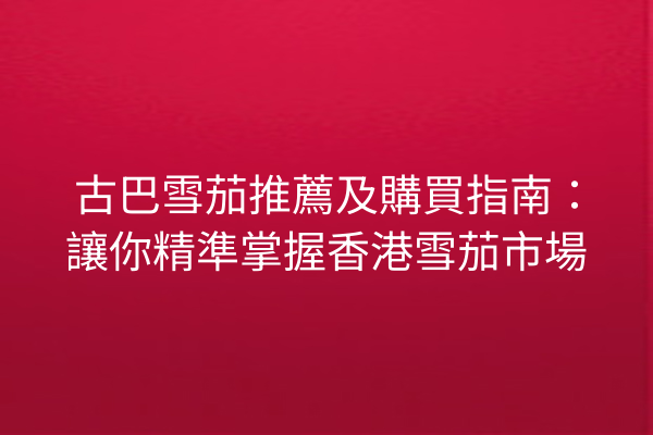 古巴雪茄推薦及購買指南:讓你精準掌握香港雪茄市場