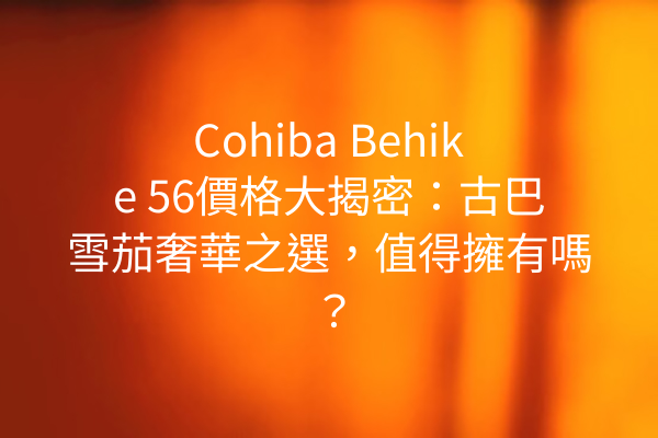 Cohiba Behike 56價格大揭密：古巴雪茄奢華之選，值得擁有嗎？