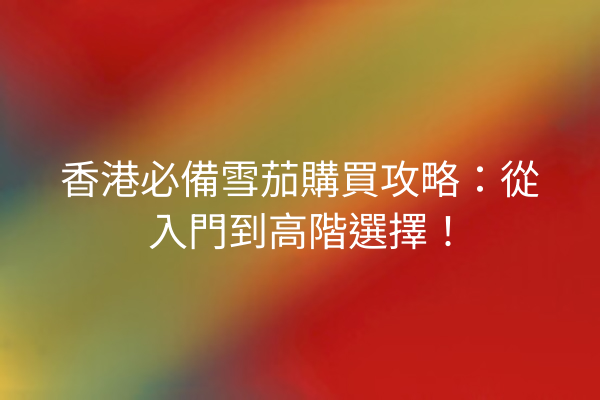 香港必備雪茄購買攻略:從入門到高階選擇!