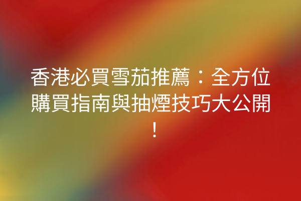 香港必買雪茄推薦：全方位購買指南與抽煙技巧大公開！