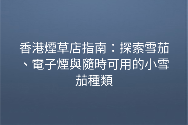 香港煙草店指南:探索雪茄、電子煙與隨時可用的小雪茄種類