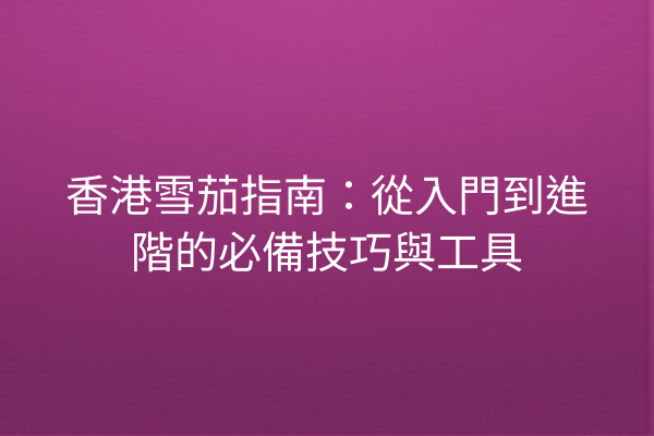 香港雪茄指南:從入門到進階的必備技巧與工具