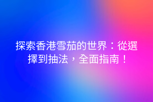 探索香港雪茄的世界：從選擇到抽法，全面指南！
